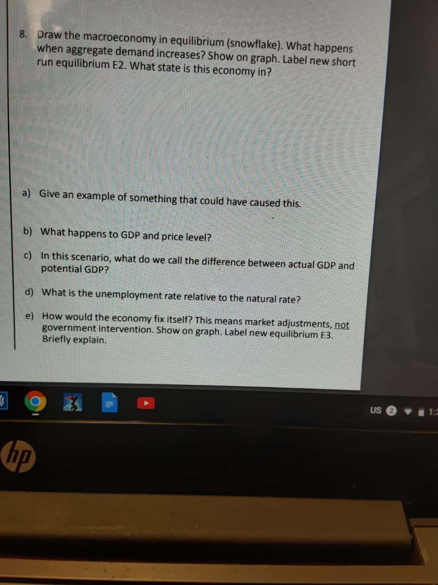 8. Draw the macroeconomy in equilibrium (snowflake). What happens
when aggregate demand increases? Show on graph. Label new short
run equilibrium E2. What state is this economy in?
a) Give an example of something that could have caused this.
b) What happens to GDP and price level?
c) In this scenario, what do we call the difference between actual GDP and
potential GDP?
d) What is the unemployment rate relative to the natural rate?
e) How would the economy fix itself? This means market adjustments, not
government intervention. Show on graph. Label new equilibrium E3.
Briefly explain.
US
1 1:3

