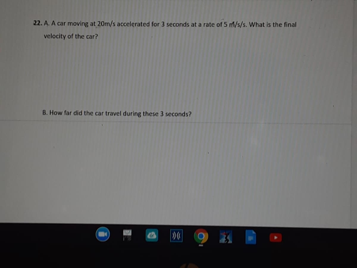 22. A. A car moving at 20m/s accelerated for 3 seconds at a rate of 5 m/s/s. What is the final
velocity of the car?
B. How far did the car travel during these 3 seconds?
