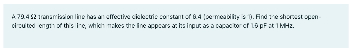 A 79.4 transmission line has an effective dielectric constant of 6.4 (permeability is 1). Find the shortest open-
circuited length of this line, which makes the line appears at its input as a capacitor of 1.6 pF at 1 MHz.