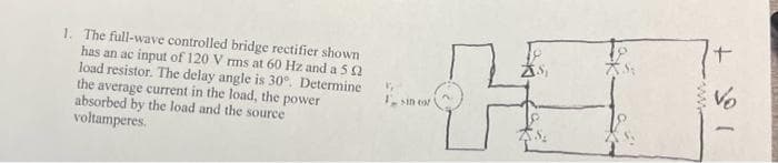 1. The full-wave controlled bridge rectifier shown
has an ac input of 120 Vrms at 60 Hz and a 52
load resistor. The delay angle is 30°. Determine
the average current in the load, the power
absorbed by the load and the source
voltamperes.
V₁
I sin cor
H
www
+
Vo