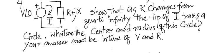 4.
+
VLO
R+jx
show that as R Changes from
zero to infinity the tip of I traces a
Circle. Whatare the Center and radius of this Circle?
your answer must be interns of V and R.
0