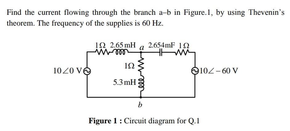 Find the current flowing through the branch a-b in Figure.1, by using Thevenin's
theorem. The frequency of the supplies is 60 Hz.
1020 VO
12 2.65 mH
W-000
1Ω
5.3 mH
a
2.654mF 19
HMM
102-60 V
b
Figure 1: Circuit diagram for Q.1