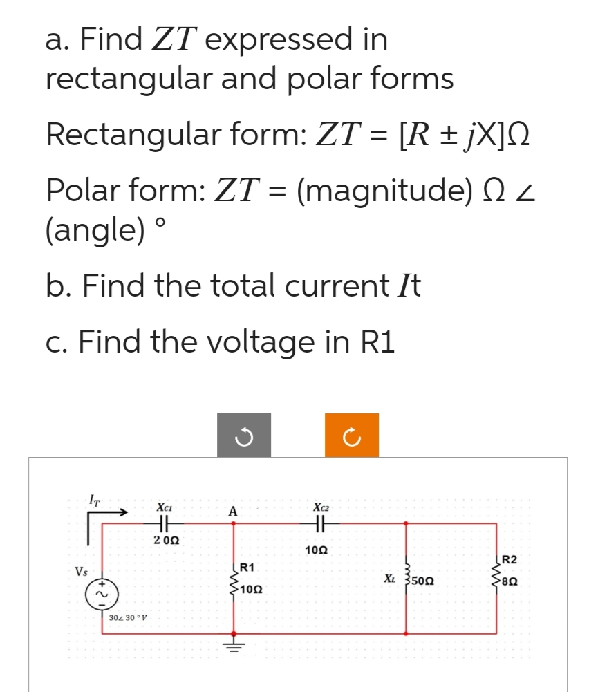 a. Find ZT expressed in
rectangular and polar forms
Rectangular
form: ZT = [R ±jX]
Polar form: ZT = (magnitude) <
(angle) º
b. Find the total current It
c. Find the voltage in R1
Vs
IT
~
304 30° V
XC1
HH
2002
A
R1
100
HII
Xc2
HH
10Ω
XL 3500
R2
>80