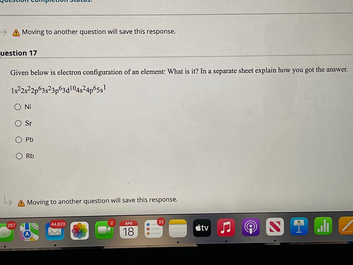 >A Moving to another question will save this response.
uestion 17
Given below is electron configuration of an element: What is it? In a separate sheet explain how you got the answer.
1s 2s2p63s23p63d1045²4p65s1
O Ni
Sr
Pb
Rb
A Moving to another question will save this response.
ali
23
257
44,823
APR
étv
18
