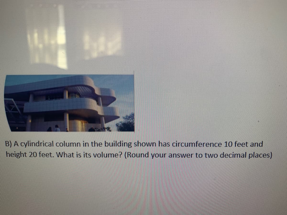 B) A cylindrical column in the building shown has circumference 10 feet and
height 20 feet. What is its volume? (Round your answer to two decimal places)
