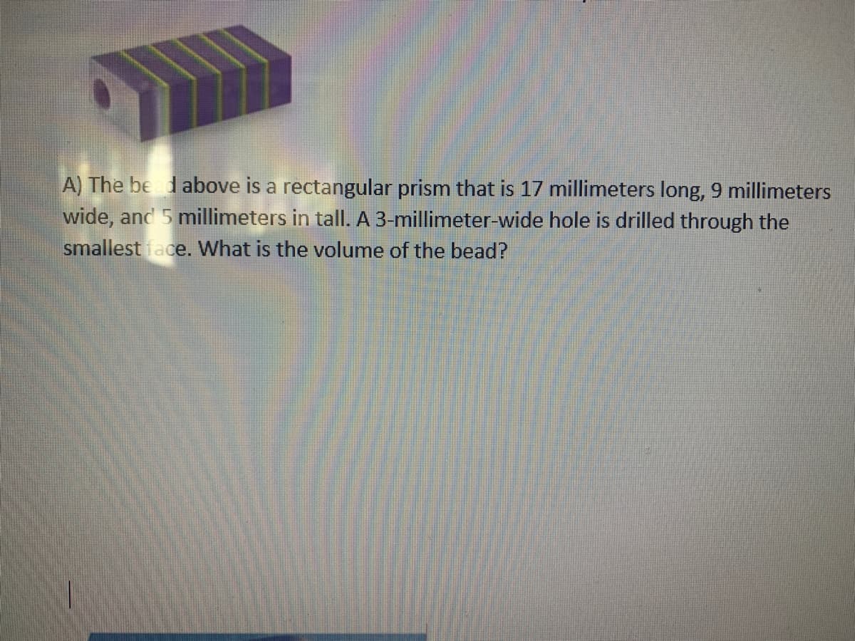 A) The be dabove is a rectangular prism that is 17 millimeters long, 9 millimeters
wide, and 5 millimeters in tall. A 3-millimeter-wide hole is drilled through the
smallest face. What is the volume of the bead?
