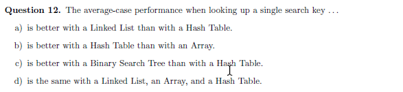 Question 12. The average-case performance when looking up a single search key ...
a) is better with a Linked List than with a Hash Table.
b) is better with a Hash Table than with an Array.
c) is better with a Binary Search Tree than with a Haşh Table.
d) is the same with a Linked List, an Array, and a Hash Table.
