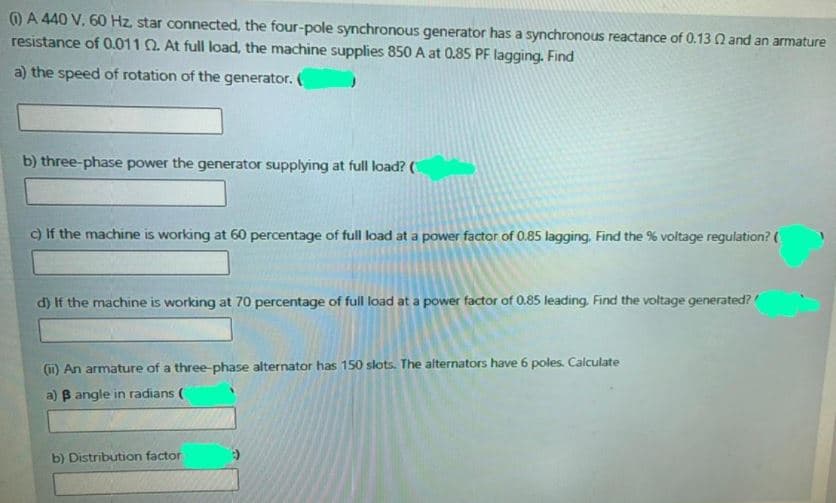 ) A 440 V, 60 Hz. star connected, the four-pole synchronous generator has a synchronous reactance of 0.13 Q and an armature
resistance of 0.011 0. At full load, the machine supplies 850 A at 0.85 PF lagging. Find
a) the speed of rotation of the generator.
b) three-phase power the generator supplying at full load? (
c) If the machine is working at 60 percentage of full load at a power factor of 0.85 lagging. Find the % voltage regulation? (
d) If the machine is working at 70 percentage of full load at a power factor of 0.85 leading Find the voltage generated?
(1) An armature of a three-phase alternator has 150 slots. The alternators have 6 poles Calculate
a) B angle in radians (
b) Distribution factor
