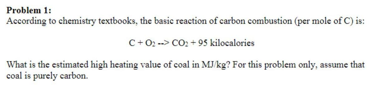 Problem 1:
According to chemistry textbooks, the basic reaction of carbon combustion (per mole of C) is:
C+ 02 --> CO2 + 95 kilocalories
What is the estimated high heating value of coal in MJ/kg? For this problem only, assume that
coal is purely carbon.
