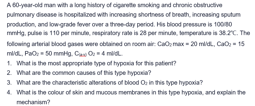 A 60-year-old man with a long history of cigarette smoking and chronic obstructive
pulmonary disease is hospitalized with increasing shortness of breath, increasing sputum
production, and low-grade fever over a three-day period. His blood pressure is 100/80
mmHg, pulse is 110 per minute, respiratory rate is 28 per minute, temperature is 38.2°C. The
following arterial blood gases were obtained on room air: CaO2 max = 20 ml/dL, CaO2 = 15
ml/dL, PaO2 = 50 mmHg, C(ax) O2 = 4 ml/dL.
1. What is the most appropriate type of hypoxia for this patient?
2. What are the common causes of this type hypoxia?
3. What are the characteristic alterations of blood O2 in this type hypoxia?
4. What is the colour of skin and mucous membranes in this type hypoxia, and explain the
mechanism?
