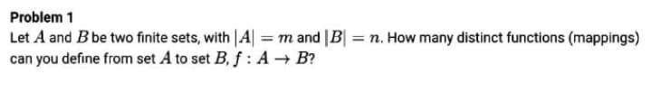 Problem 1
Let A and B be two finite sets, with |A| = m and |B| = n. How many distinct functions (mappings)
can you define from set A to set B, f : A → B?
%3D
