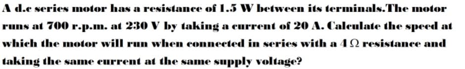 A d.c series motor has a resistance of 1.5 W between its terminals.The motor
runs at 700 r.p.m. at 230 V by taking a current of 20 A. Calculate the speed at
which the motor will run when connected in series with a 4 N resistance and
taking the same current at the same supply voltage?
