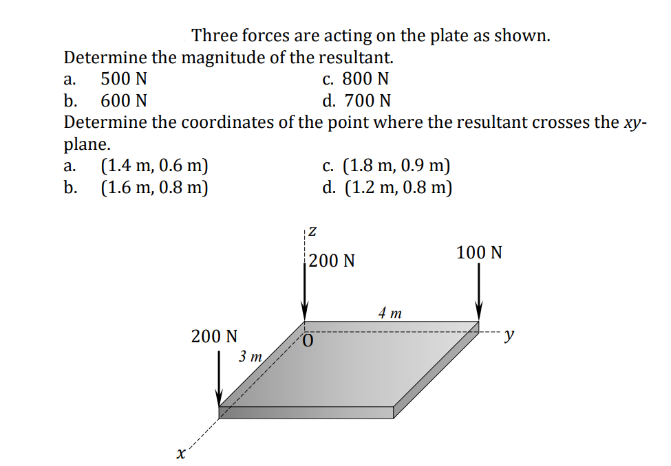 Three forces are acting on the plate as shown.
Determine the magnitude of the resultant.
c. 800 N
d. 700 N
a.
500 N
b.
600 N
Determine the coordinates of the point where the resultant crosses the xy-
plane.
(1.4 m, 0.6 m)
b.
с. (1.8 m, 0.9 m)
d. (1.2 m, 0.8 m)
а.
(1.6 m, 0.8 m)
100 N
200 N
4 т
200 N
3 т
y
