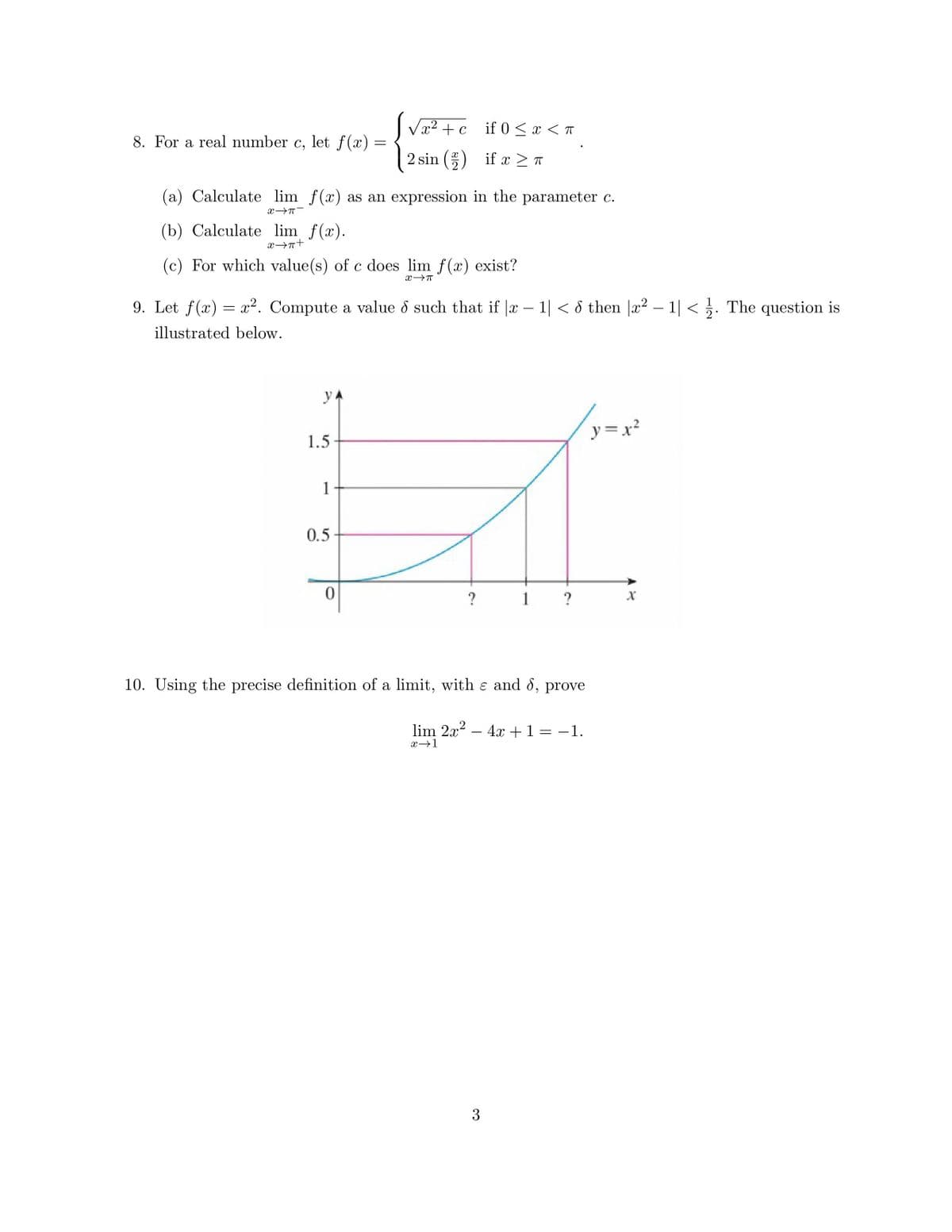 8. For a real number c, let f(x)
(b) Calculate lim f(x).
+4←x
(a) Calculate lim f(x) as an expression in the parameter c.
X-T
YA
(c) For which value(s) of c does lim f(x) exist?
X→π
1.5
=
9. Let f(x) = x². Compute a value d such that if |x − 1| < 8 then |x² − 1| < . The question is
illustrated below.
1
√x² + c
2 sin (2)
0.5
0
if 0 < x < T
if x ≥ π
?
3
1
?
10. Using the precise definition of a limit, with & and d, prove
lim 2x² - 4x + 1 = −1.
x→1
y=x²