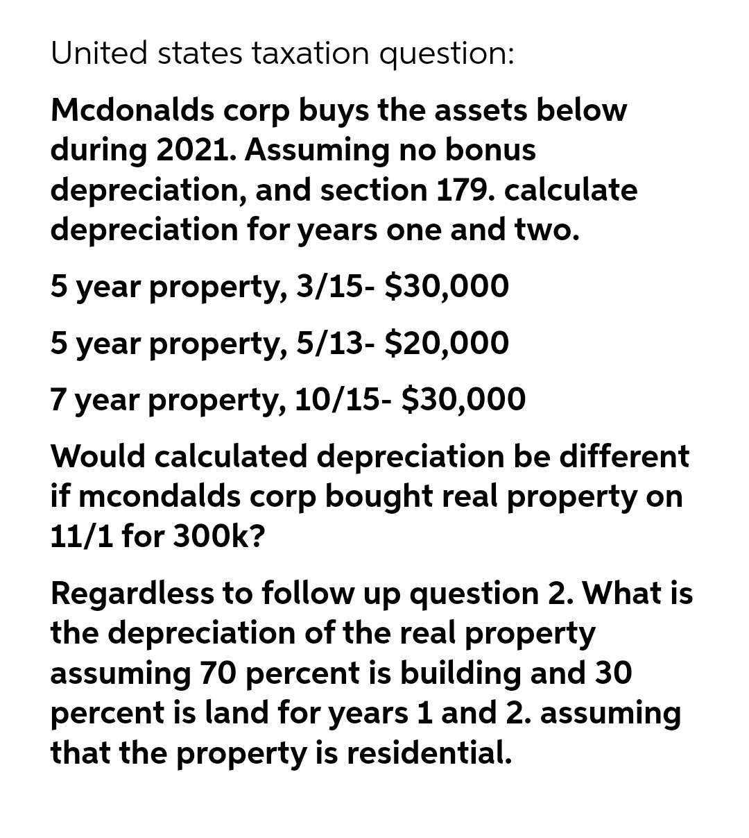 United states taxation question:
Mcdonalds corp buys the assets below
during 2021. Assuming no bonus
depreciation, and section 179. calculate
depreciation for years one and two.
5 year property, 3/15- $30,000
5 year property, 5/13- $20,000
7 year property, 10/15- $30,000
Would calculated depreciation be different
if mcondalds corp bought real property on
11/1 for 300k?
Regardless to follow up question 2. What is
the depreciation of the real property
assuming 70 percent is building and 30
percent is land for years 1 and 2. assuming
that the property is residential.
