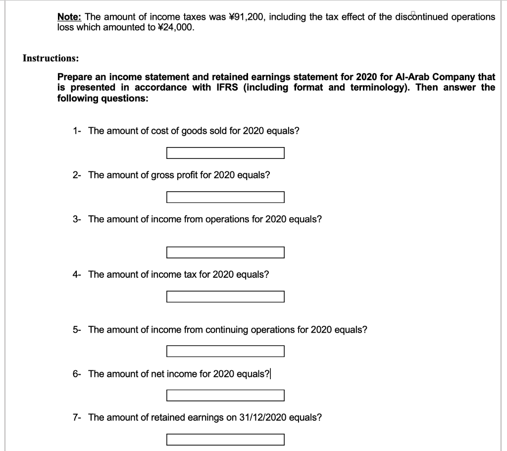 Note: The amount of income taxes was ¥91,200, including the tax effect of the discontinued operations
loss which amounted to ¥24,000.
Instructions:
Prepare an income statement and retained earnings statement for 2020 for Al-Arab Company that
is presented in accordance with IFRS (including format and terminology). Then answer the
following questions:
1- The amount of cost of goods sold for 2020 equals?
2- The amount of gross profit for 2020 equals?
3- The amount of income from operations for 2020 equals?
4- The amount of income tax for 2020 equals?
5- The amount of income from continuing operations for 2020 equals?
6- The amount of net income for 2020 equals?
7- The amount of retained earnings on 31/12/2020 equals?
