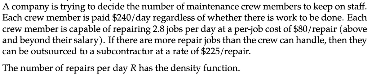 A company is trying to decide the number of maintenance crew members to keep on staff.
Each crew member is paid $240/day regardless of whether there is work to be done. Each
crew member is capable of repairing 2.8 jobs per day at a per-job cost of $80/repair (above
and beyond their salary). If there are more repair jobs than the crew can handle, then they
can be outsourced to a subcontractor at a rate of $225/repair.
The number of repairs per day R has the density function.
