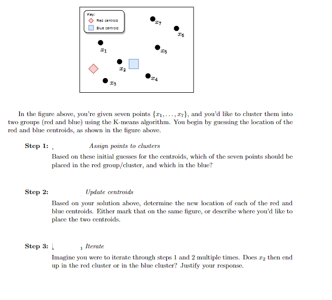 Key:
Red centroid
Blue centrold
In the figure above, you're given seven points {x1,..., 17}, and you'd like to cluster them into
two groups (red and blue) using the K-means algorithm. You begin by guessing the location of the
red and blue centroids, as shown in the figure above.
Step 1: ,
Assign points to clusters
Based on these initial guesses for the centroids, which of the seven points should be
placed in the red group/cluster, and which in the blue?
Step 2:
Update centroids
Based on your solution above, determine the new location of cach of the red and
blue centroids. Either mark that on the same figure, or describe where you'd like to
place the two centroids.
Step 3: |
, Iterate
Imagine you were to iterate through steps 1 and 2 multiple times. Docs r2 then end
up in the red cluster or in the blue cluster? Justify your response.
