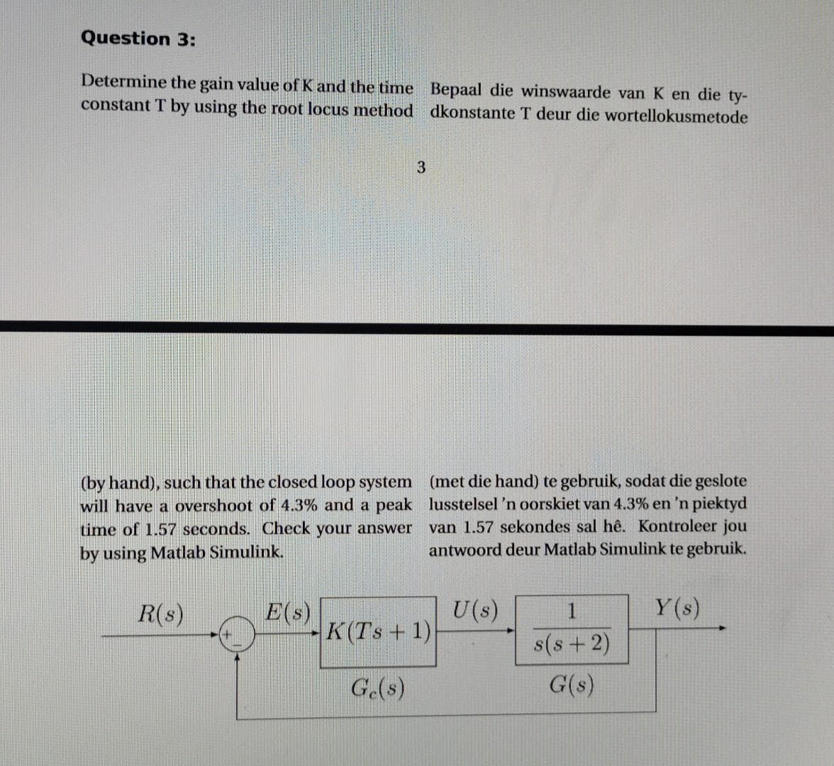 Question 3:
Determine the gain value of K and the time Bepaal die winswaarde van K en die ty-
constant T by using the root locus method dkonstante T deur die wortellokusmetode
(by hand), such that the closed loop system (met die hand) te gebruik, sodat die geslote
will have a overshoot of 4.3% and a peak lusstelsel 'n oorskiet van 4.3% en 'n piektyd
time of 1.57 seconds. Check your answer
van 1.57 sekondes sal hê. Kontroleer jou
antwoord deur Matlab Simulink te gebruik.
by using Matlab Simulink.
Y(s)
R(s)
E(s)
K(Ts+ 1)
U(s)
1
s(s+2)
G.(s)
G(s)
