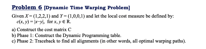 Problem 6 [Dynamic Time Warping Problem]
Given X= (1,2,2,1) and Y = (1,0,0,1) and let the local cost measure be defined by:
c(x, y) = |x-y|, for x, y E R.
a) Construct the cost matrix C
b) Phase 1: Construct the Dynamic Programming table.
c) Phase 2: Traceback to find all alignments (in other words, all optimal warping paths).
