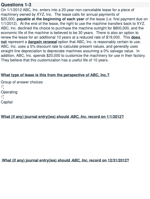 Questions 1-3
On 1/1/2012 ABC, Inc. enters into a 20-year non-cancelable lease for a piece of
machinery owned by XYZ, Inc. The lease calls for annual payments of
$20,000, payable at the beginning of each year of the lease (i.e. first payment due on
1/1/2012). At the end of the lease, the right to use the machine transfers back to XYZ.
ABC, Inc. declined the choice to purchase the machine outright for $800,000, and the
economic life of the machine is believed to be 30 years. There is also an option to
renew the lease for an additional 10 years at a reduced rate of $19,000. This does
not represent a bargain renewal option that ABC, Inc. is reasonably certain to use.
ABC, Inc. uses a 5% discount rate to calculate present values, and generally uses
straight line depreciation to depreciate machines assuming a 0% salvage value. In
addition, ABC, Inc. spends $20,000 to customize the machinery for use in their factory.
They believe that this customization has a useful life of 10 years.
What type of lease is this from the perspective of ABC, Inc.?
Group of answer choices
Operating
Capital
What (if any) journal entry(ies) should ABC, Inc. record on 1/1/2012?
What (if any) journal entry(ies) should ABC, Inc. record on 12/31/2012?
