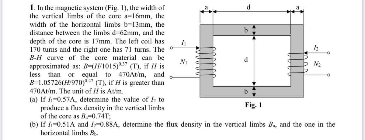 1. In the magnetic system (Fig. 1), the width of
the vertical limbs of the core a=16mm, the
width of the horizontal limbs b=13mm, the
distance between the limbs d362mm, and the
depth of the core is 17mm. The left coil has
170 turns and the right one has 71 turns. The -
B-H curve of the core material can be
d.
Ni
d
N2
approximated as: B=(H/1015)0.37 (T), if H is
less
than
or equal to 470At/m, and
B=1.05726(H/970)0.47 (T), if H is greater than
470At/m. The unit of H is At/m.
b
(a) If I1=0.57A, determine the value of I2 to
produce a flux density in the vertical limbs
of the core as Ba-0.74T;
(b) If I=0.51A and I2=0.88A, determine the flux density in the vertical limbs Ba, and the one in the
horizontal limbs Bb.
Fig. 1
