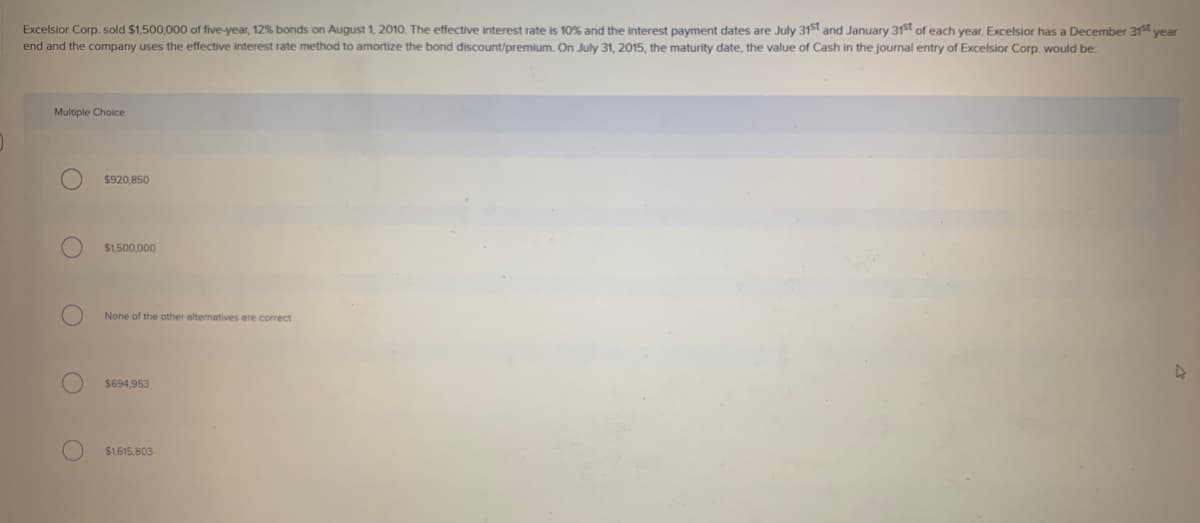 Excelsior Corp. sold $1,500,000 of five-year, 12% bonds on August 1, 2010. The effective interest rate is 10% and the interest payment dates are July 31st and January 31st of each year. Excelsior has a December 31st year
end and the company uses the effective interest rate method to amortize the bond discount/premium. On July 31, 2015, the maturity date, the value of Cash in the journal entry of Excelsior Corp. would be:
Multiple Choice
$920,850
$1,500,000
None of the other alternatives are correct
$694,953
$1,615,803
D