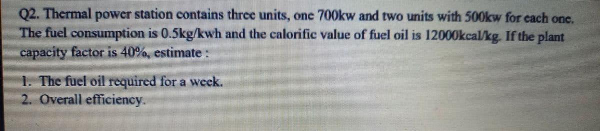 Q2. Thermal power station contains three units, onc 700kw and two units with 500kw for cach one.
The fuel consumption is 0.5kg/kwh and the calorific value of fuel oil is 12000kcal/kg. If the plant
capacity factor is 40%, estimate:
1. The fuel oil required for a wcek.
2. Overall efficiency.
