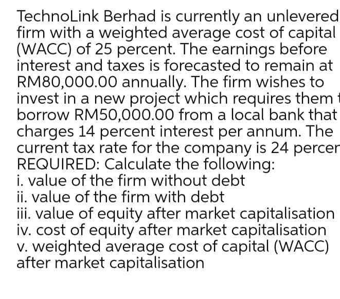 TechnoLink Berhad is currently an unlevered
firm with a weighted average cost of capital
(WACC) of 25 percent. The earnings before
interest and taxes is forecasted to remain at
RM80,000.00 annually. The firm wishes to
invest in a new project which requires them
borrow RM50,000.00 from a local bank that
charges 14 percent interest per annum. The
current tax rate for the company is 24 percer
REQUIRED: Calculate the following:
i. value of the firm without debt
ii. value of the firm with debt
iii. value of equity after market capitalisation
iv. cost of equity after market capitalisation
V. weighted average cost of capital (WACC)
after market capitalisation
