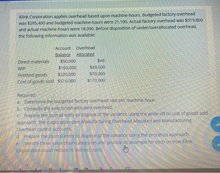 Klink Corporation applies overhead based upon machine-hours. Budgeted factory overhead
was $295,400 and budgeted machine-hours were 21,100. Actual factory overhead was $319.800
and actual machine-hours were 18,090. Before disposition of under/overallocated overhead,
the following information was available:
Account Overhead
Balance
Allocated
Direct materials
$50,000
$nil
WIP
$160,000
$49,500
Finished goods
$220,000
$70,000
$173,900
Cost of goods sold $510,000
Required:
a. Determine the budgeted factory overhead rate per machine-hour.
b. Compute the over/underallocated overhead.
C. Prepare the Journal entry to dispose of the varlance using the write-off to cost of goods sold
approach. The corporation uses Manufacturing Overhead Allocated and Manufacturing
Overhead control accounts.
d. Prepare the journal entry to dispose of the variance using the proration approach.
e. dentify three value chain categorles and provide an example for each on how Klink
Corporation could reduce its indirect costs.
