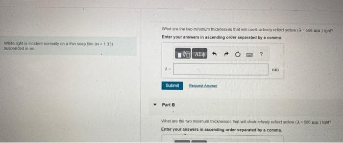 White light is incident normally on a thin soap film (n=1.33)
suspended in air
What are the two minimum thicknesses that will constructively reflect yellow (A-586 nm) light?
Enter your answers in ascending order separated by a comma
1Η ΑΣΦΑ
Submit
Part B.
Request Answer
?
nm
What are the two minimum thicknesses that will destructively reflect yellow (A=586 mm) light?
Enter your answers in ascending order separated by a comma.