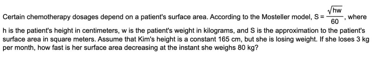 hw
Certain chemotherapy dosages depend on a patient's surface area. According to the Mosteller model, S =
where
60
h is the patient's height in centimeters, w is the patient's weight in kilograms, and S is the approximation to the patient's
surface area in square meters. Assume that Kim's height is a constant 165 cm, but she is losing weight. If she loses 3 kg
per month, how fast is her surface area decreasing at the instant she weighs 80 kg?