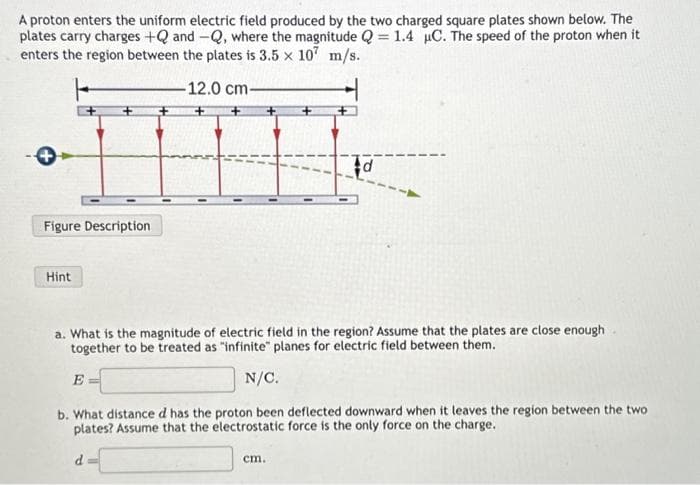 A proton enters the uniform electric field produced by the two charged square plates shown below. The
plates carry charges +Q and -Q, where the magnitude Q = 1.4 µC. The speed of the proton when it
enters the region between the plates is 3.5 × 107 m/s.
12.0 cm-
Figure Description
Hint
a. What is the magnitude of electric field in the region? Assume that the plates are close enough
together to be treated as "infinite" planes for electric field between them.
E=
N/C.
b. What distance d has the proton been deflected downward when it leaves the region between the two
plates? Assume that the electrostatic force is the only force on the charge.
d
d
cm.