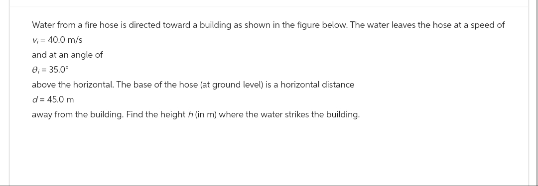 Water from a fire hose is directed toward a building as shown in the figure below. The water leaves the hose at a speed of
v₁ = 40.0 m/s
and at an angle of
0; = 35.0°
above the horizontal. The base of the hose (at ground level) is a horizontal distance
d = 45.0 m
away from the building. Find the height h (in m) where the water strikes the building.