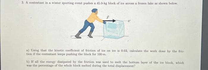 3. A contestant in a winter sporting event pushes a 45.0-kg block of ice across a frozen lake as shown below.
a) Using that the kinetic coefficient of friction of ice on ice is 0.03, calculate the work done by the fric-
tion if the contestant keeps pushing the block for 100 m.
b) If all the energy dissipated by the friction was used to melt the bottom layer of the ice block, which
was the percentage of the whole block melted during the total displacement?