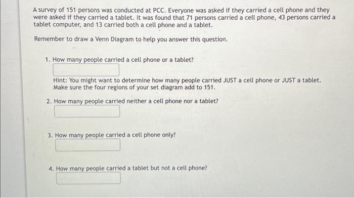 A survey of 151 persons was conducted at PCC. Everyone was asked if they carried a cell phone and they
were asked if they carried a tablet. It was found that 71 persons carried a cell phone, 43 persons carried a
tablet computer, and 13 carried both a cell phone and a tablet.
Remember to draw a Venn Diagram to help you answer this question.
1. How many people carried a cell phone or a tablet?
Hint: You might want to determine how many people carried JUST a cell phone or JUST a tablet.
Make sure the four regions of your set diagram add to 151.
2. How many people carried neither a cell phone nor a tablet?
3. How many people carried a cell phone only?
4. How many people carried a tablet but not a cell phone?