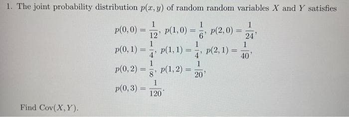 1. The joint probability distribution p(x, y) of random random variables X and Y satisfies
1
1
12
24
1
Find Cov(X,Y).
p(0,0)
=
p(0, 1) =
p(0, 3) =
p(1,0);
-
p(1, 1) =
120
1
p(0,2)= p(1,2)=
8
1
6'
p(2,0)
p(2, 1) =
4
20¹
-
1
40
3