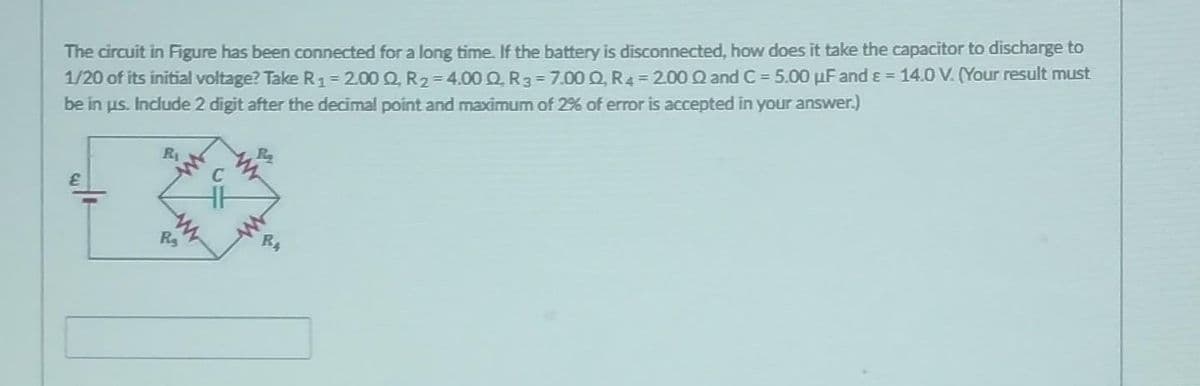 The circuit in Figure has been connected for a long time. If the battery is disconnected, how does it take the capacitor to discharge to
1/20 of its initial voltage? Take R₁ = 2.00 Q, R₂=4.00 Q, R3-7.00 Q, R4 = 2.00 Q and C= 5.00 uF and ε = 14.0 V. (Your result must
be in us. Include 2 digit after the decimal point and maximum of 2% of error is accepted in your answer.)
E
R₂
R₂
BA