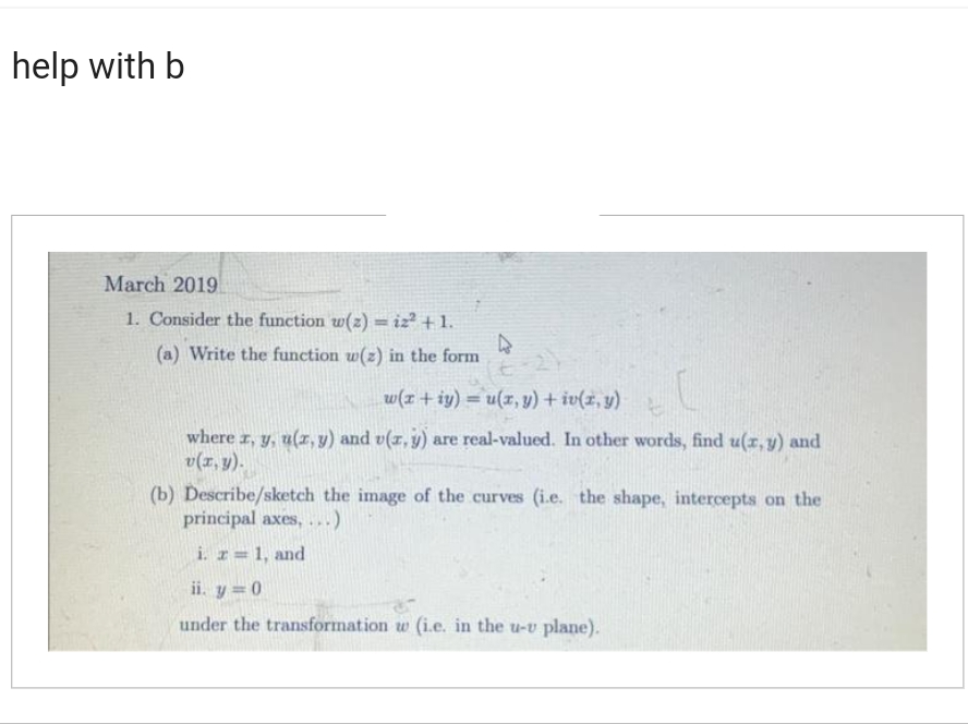 help with b
March 2019
1. Consider the function w(z)= iz² +1.
(a) Write the function w(z) in the form
4
w(r+iy)= u(x, y) + iv(x, y)
4
where x, y, u(x, y) and v(x, y) are real-valued. In other words, find u(x, y) and
v(x, y).
(b) Describe/sketch the image of the curves (i.e. the shape, intercepts on the
principal axes, ...)
i. r= 1, and
ii. y = 0
under the transformation w (i.e. in the u-v plane).