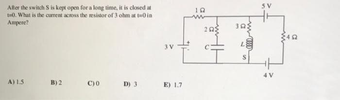 After the switch S is kept open for a long time, it is closed at
t=0. What is the current across the resistor of 3 ohm at t=0 in
Ampere?
A) 1.5
B) 2
C)0
D) 3
3 V
#1
E) 1.7
192
252
3ΩΣ
(???)m
S
SV
4 V
452