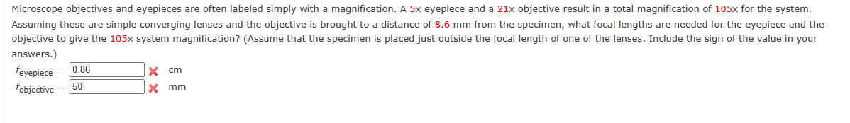 Microscope objectives and eyepieces are often labeled simply with a magnification. A 5x eyepiece and a 21x objective result in a total magnification of 105x for the system.
Assuming these are simple converging lenses and the objective is brought to a distance of 8.6 mm from the specimen, what focal lengths are needed for the eyepiece and the
objective to give the 105x system magnification? (Assume that the specimen is placed just outside the focal length of one of the lenses. Include the sign of the value in your
answers.)
feyepiece = 0.86
fobjective = 50
X
X
cm
mm