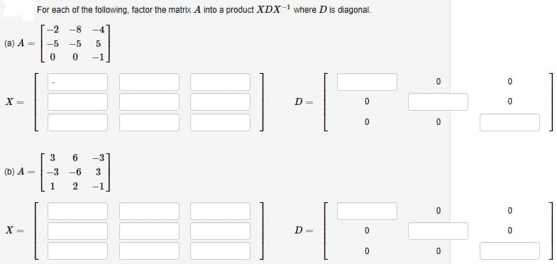 (a) A =
X =
(b) A =
X =
For each of the following, factor the matrix A into a product XDX-¹ where D is diagonal.
-2-8 -4
-5 -5 5
0
-1
ده
6 -31
-3 -6 3
1 2 -1
D
D
||
0
0
0
0
0
0
0
0
0
0
0
0