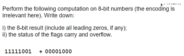 Perform the following computation on 8-bit numbers (the encoding is
irrelevant here). Write down:
i) the 8-bit result (include all leading zeros, if any);
ii) the status of the flags carry and overflow.
11111001+00001000