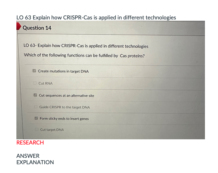 LO 63 Explain how CRISPR-Cas is applied in different technologies
Question 14
LO 63- Explain how CRISPR-Cas is applied in different technologies
Which of the following functions can be fulfilled by Cas proteins?
Create mutations in target DNA
Cut RNA
Cut sequences at an alternative site
Guide CRISPR to the target DNA
Form sticky ends to insert genes
Cut target DNA
RESEARCH
ANSWER
EXPLANATION