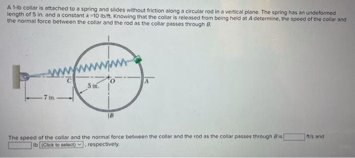 A 1-lb collar is attached to a spring and slides without friction along a circular rod in a vertical plane. The spring has an undeformed
length of 5 in. and a constant k=10 Ib/ft. Knowing that the collar is released from being held at A determine, the speed of the collar and
the normal force between the collar and the rod as the collar passes through B.
5 in.
7 in.
|B
ft/s and
The speed of the collar and the normal force between the collar and the rod as the collar passes through Bis
Ib (Click to select) , respectively.
