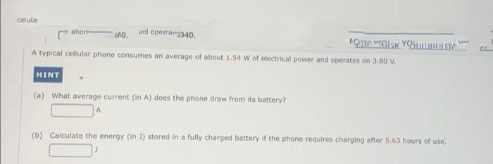 celula
ahon
ard operarp40.
A typical cellular phone consumes an average of about 1.54 W of electrical power and operates on 3.80 Vv.
HINT
(a) What average current (in A) does the phone draw from its battery?
(b) Calculate the energy (in J) stored in a fully charged battery if the phone requires charging after 5.63 hours of use.
