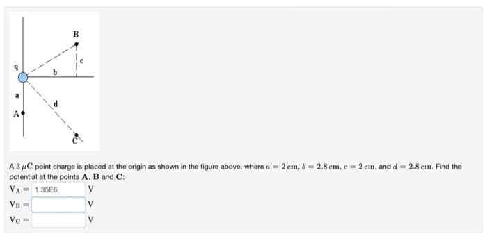 B
A
A 3 µC point charge is placed at the origin as shown in the figure above, where a = 2 cm, 6 = 2.8 em, e 2 cm, and d= 2.8 cm. Find the
potential at the points A. B and C:
VA = 1.35E6
Vn
V
Ve
V
