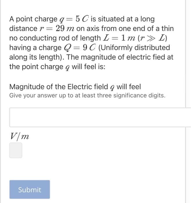 A point charge q=5 C is situated at a long
distance r = 29 m on axis from one end of a thin
%3D
no conducting rod of length L =1 m (r> L)
having a charge Q = 9 C (Uniformly distributed
along its length). The magnitude of electric fied at
the point charge q will feel is:
%3D
Magnitude of the Electric field 9 will feel
Give your answer up to at least three significance digits.
V/m
Submit
