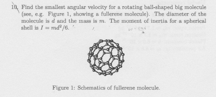 10. Find the smallest angular velocity for a rotating ball-shaped big molecule
(see, e.g. Figure 1, showing a fullerene molecule). The diameter of the
molecule is d and the mass is m. The morient of inertia for a spherical
shell is I = md? /6.
%3D
Figure 1: Schematics of fullerene molecule.
