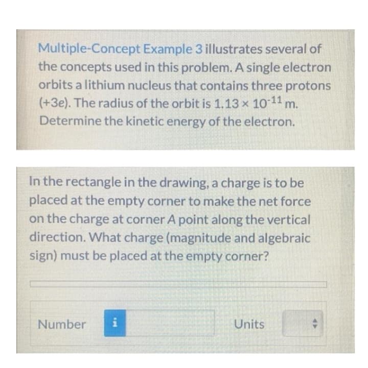 Multiple-Concept Example 3 illustrates several of
the concepts used in this problem. A single electron
orbits a lithium nucleus that contains three protons
(+3e). The radius of the orbit is 1.13 x 10 11
Determine the kinetic energy of the electron.
m.
In the rectangle in the drawing, a charge is to be
placed at the empty corner to make the net force
on the charge at corner A point along the vertical
direction. What charge (magnitude and algebraic
sign) must be placed at the empty corner?
Number
i
Units
